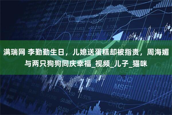 满瑞网 李勤勤生日，儿媳送蛋糕却被指责，周海媚与两只狗狗同庆幸福_视频_儿子_猫咪