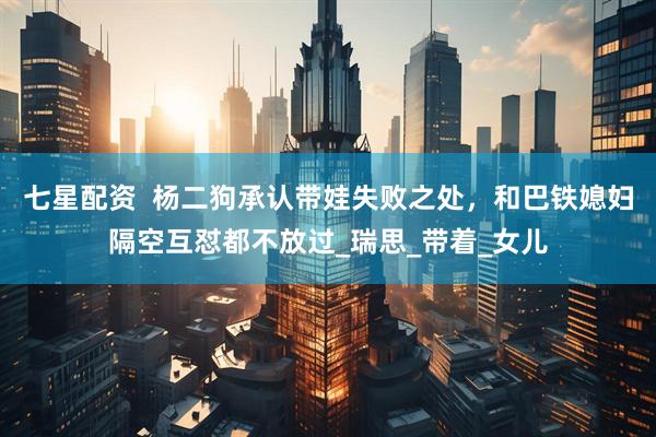 七星配资  杨二狗承认带娃失败之处，和巴铁媳妇隔空互怼都不放过_瑞思_带着_女儿