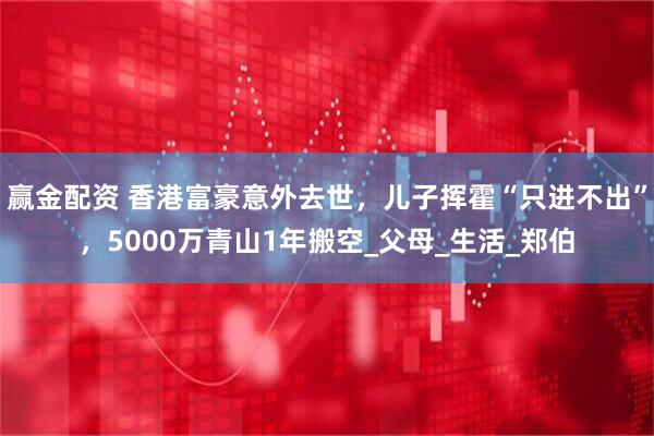 赢金配资 香港富豪意外去世，儿子挥霍“只进不出”，5000万青山1年搬空_父母_生活_郑伯