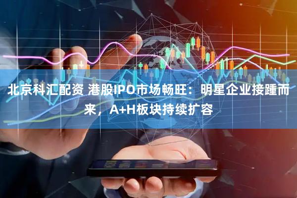北京科汇配资 港股IPO市场畅旺：明星企业接踵而来，A+H板块持续扩容