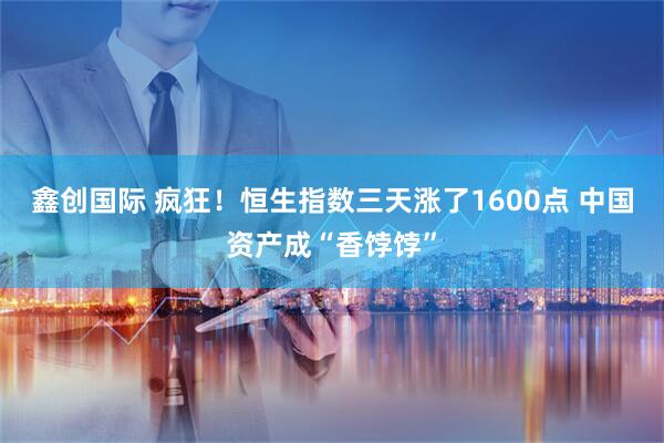 鑫创国际 疯狂！恒生指数三天涨了1600点 中国资产成“香饽饽”
