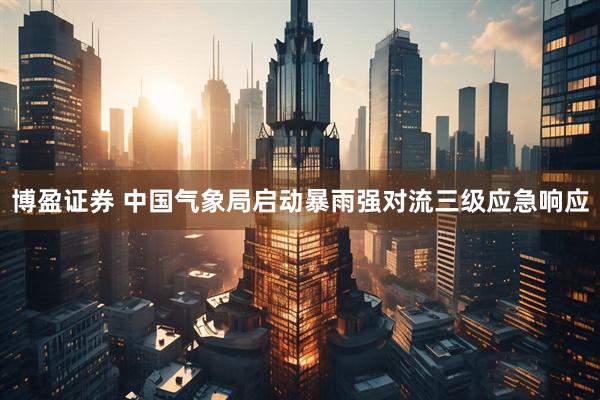 博盈证券 中国气象局启动暴雨强对流三级应急响应