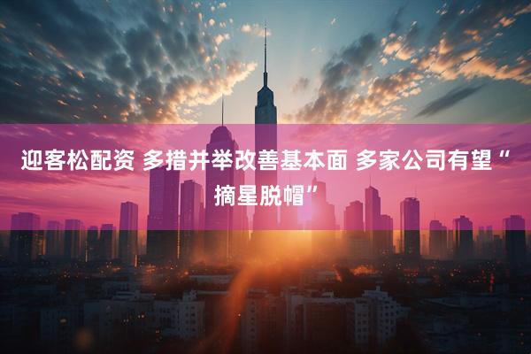 迎客松配资 多措并举改善基本面 多家公司有望“摘星脱帽”