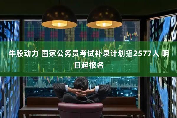 牛股动力 国家公务员考试补录计划招2577人 明日起报名