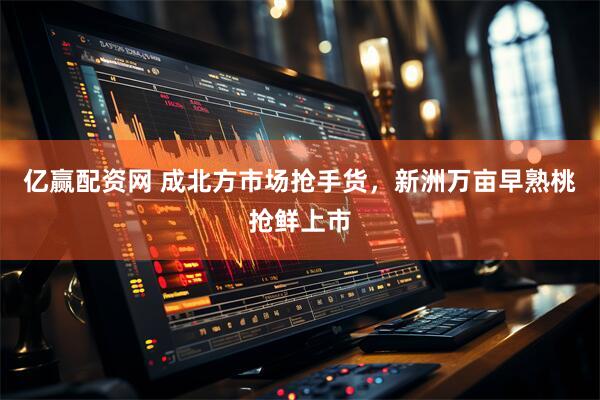 亿赢配资网 成北方市场抢手货，新洲万亩早熟桃抢鲜上市