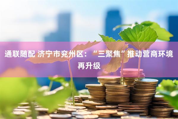 通联随配 济宁市兖州区：“三聚焦”推动营商环境再升级