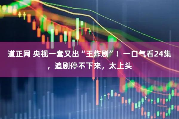 道正网 央视一套又出“王炸剧”！一口气看24集，追剧停不下来，太上头