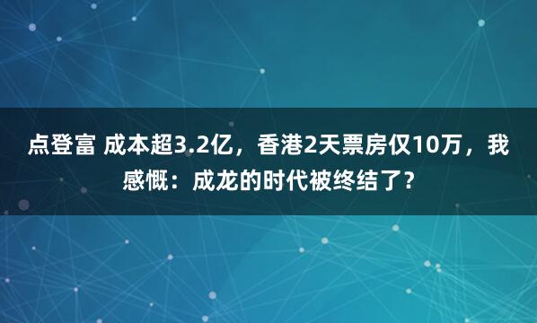 点登富 成本超3.2亿，香港2天票房仅10万，我感慨：成龙的时代被终结了？