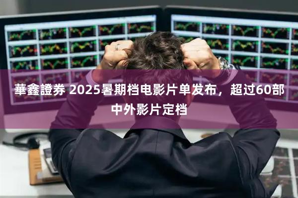 華鑫證券 2025暑期档电影片单发布，超过60部中外影片定档