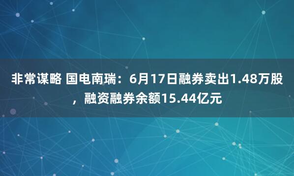 非常谋略 国电南瑞：6月17日融券卖出1.48万股，融资融券余额15.44亿元