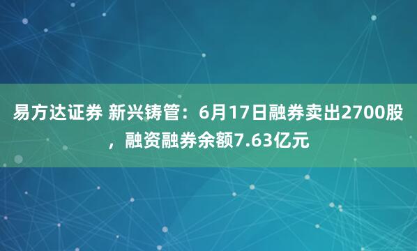 易方达证券 新兴铸管：6月17日融券卖出2700股，融资融券余额7.63亿元