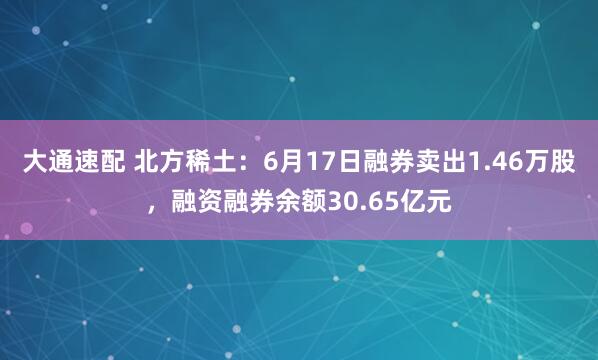 大通速配 北方稀土：6月17日融券卖出1.46万股，融资融券余额30.65亿元