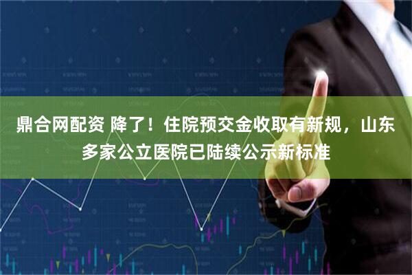 鼎合网配资 降了！住院预交金收取有新规，山东多家公立医院已陆续公示新标准