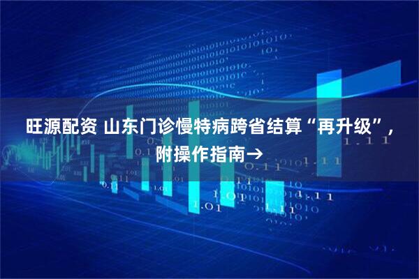 旺源配资 山东门诊慢特病跨省结算“再升级”，附操作指南→