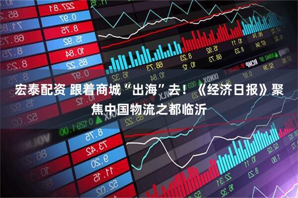 宏泰配资 跟着商城“出海”去！《经济日报》聚焦中国物流之都临沂