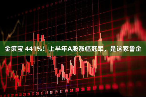 金策宝 441%！上半年A股涨幅冠军，是这家鲁企