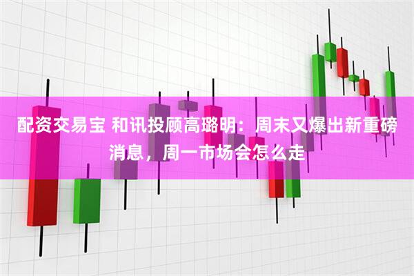 配资交易宝 和讯投顾高璐明：周末又爆出新重磅消息，周一市场会怎么走