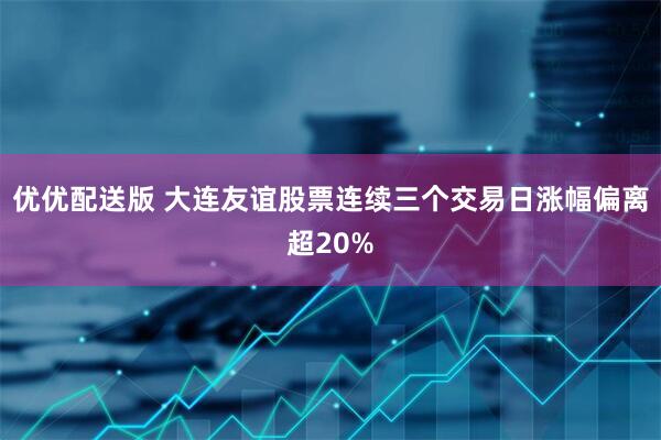 优优配送版 大连友谊股票连续三个交易日涨幅偏离超20%