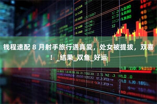 钱程速配 8 月射手旅行遇真爱，处女被提拔，双喜！_结果_双鱼_好运