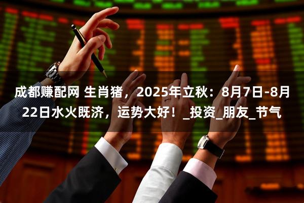 成都赚配网 生肖猪，2025年立秋：8月7日-8月22日水火既济，运势大好！_投资_朋友_节气