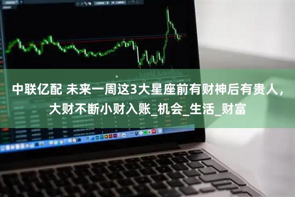 中联亿配 未来一周这3大星座前有财神后有贵人，大财不断小财入账_机会_生活_财富