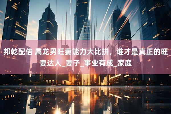 邦乾配倍 属龙男旺妻能力大比拼，谁才是真正的旺妻达人_妻子_事业有成_家庭