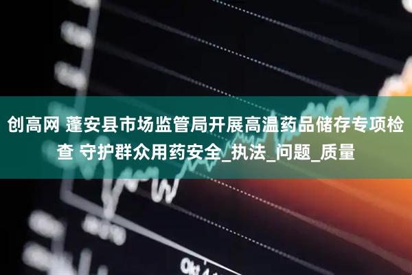 创高网 蓬安县市场监管局开展高温药品储存专项检查 守护群众用药安全_执法_问题_质量