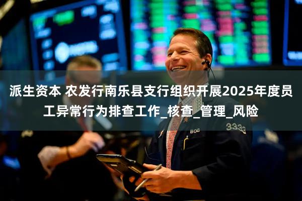 派生资本 农发行南乐县支行组织开展2025年度员工异常行为排查工作_核查_管理_风险