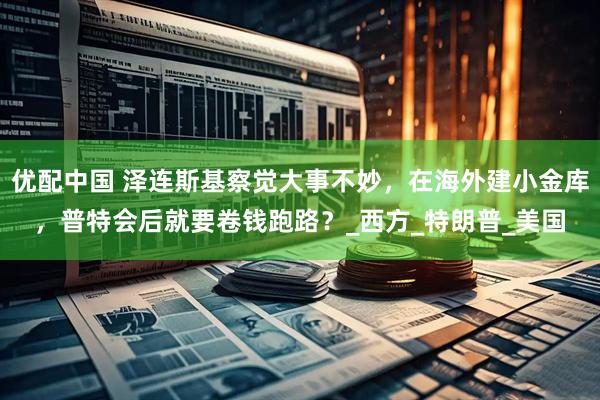优配中国 泽连斯基察觉大事不妙，在海外建小金库，普特会后就要卷钱跑路？_西方_特朗普_美国
