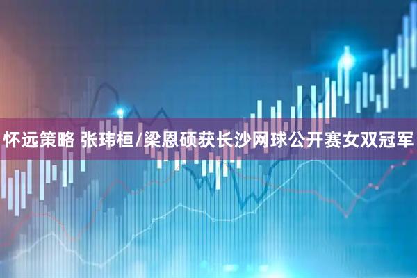 怀远策略 张玮桓/梁恩硕获长沙网球公开赛女双冠军