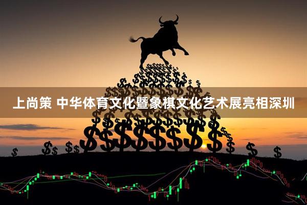 上尚策 中华体育文化暨象棋文化艺术展亮相深圳
