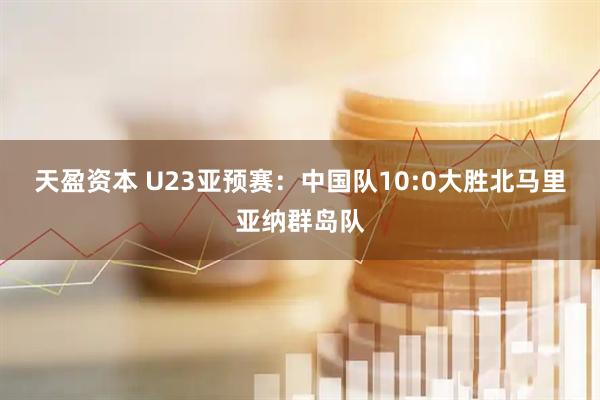 天盈资本 U23亚预赛：中国队10:0大胜北马里亚纳群岛队