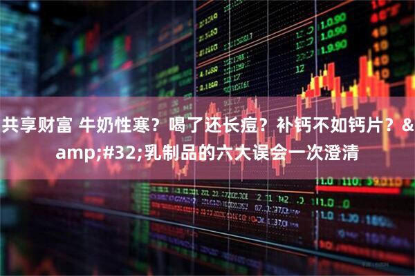 共享财富 牛奶性寒？喝了还长痘？补钙不如钙片？&#32;乳制品的六大误会一次澄清