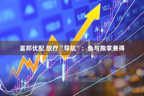 富邦优配 放疗“导航”：鱼与熊掌兼得