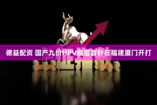 德益配资 国产九价HPV疫苗首针在福建厦门开打