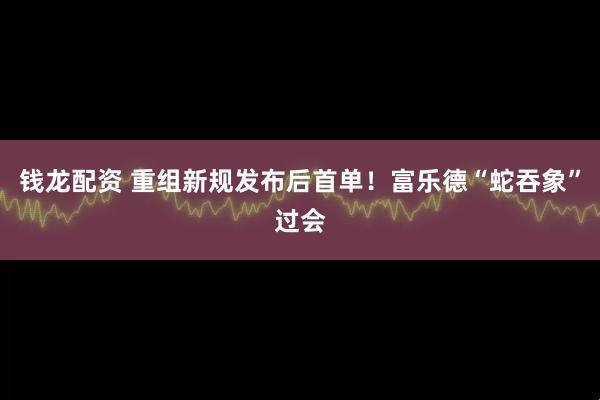 钱龙配资 重组新规发布后首单！富乐德“蛇吞象”过会