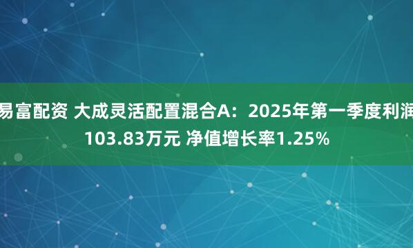 易富配资 大成灵活配置混合A：2025年第一季度利润103.83万元 净值增长率1.25%