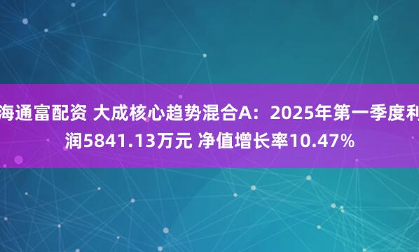 海通富配资 大成核心趋势混合A：2025年第一季度利润5841.13万元 净值增长率10.47%