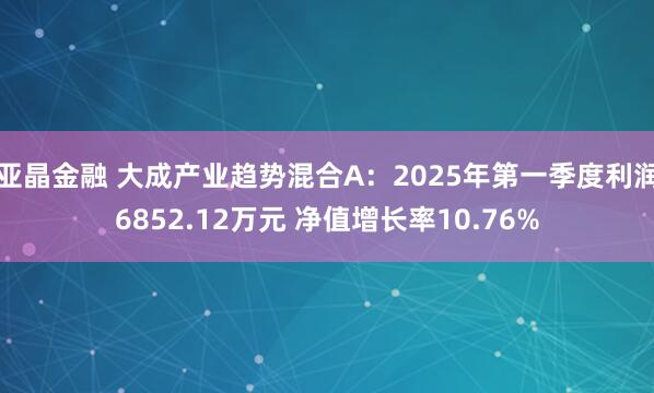 亚晶金融 大成产业趋势混合A：2025年第一季度利润6852.12万元 净值增长率10.76%