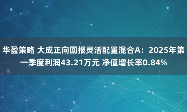 华盈策略 大成正向回报灵活配置混合A：2025年第一季度利润43.21万元 净值增长率0.84%