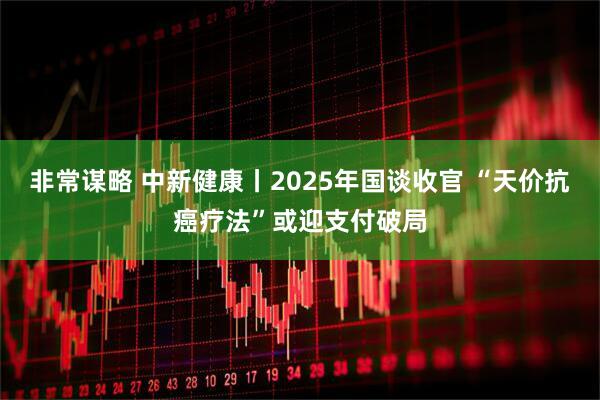 非常谋略 中新健康丨2025年国谈收官 “天价抗癌疗法”或迎支付破局