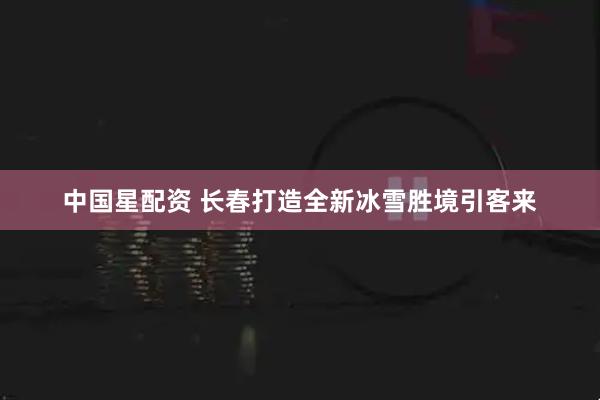 中国星配资 长春打造全新冰雪胜境引客来