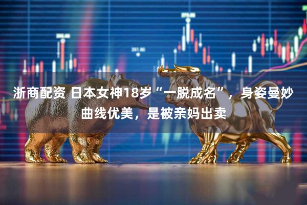 浙商配资 日本女神18岁“一脱成名”，身姿曼妙曲线优美，是被亲妈出卖