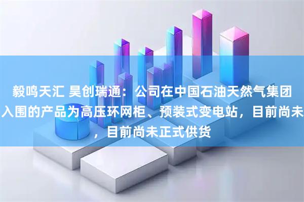毅鸣天汇 昊创瑞通：公司在中国石油天然气集团有限公司入围的产品为高压环网柜、预装式变电站，目前尚未正式供货