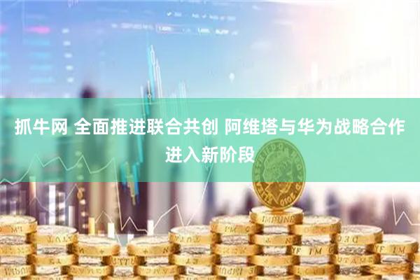 抓牛网 全面推进联合共创 阿维塔与华为战略合作进入新阶段