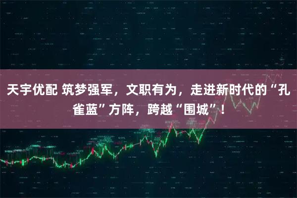 天宇优配 筑梦强军，文职有为，走进新时代的“孔雀蓝”方阵，跨越“围城”！