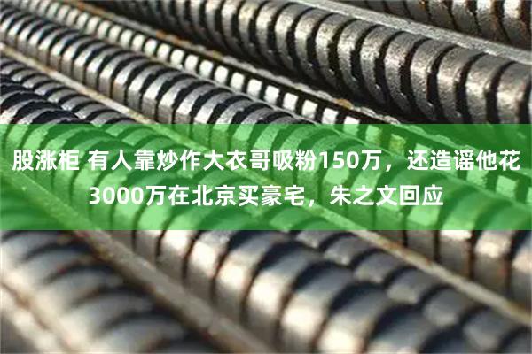 股涨柜 有人靠炒作大衣哥吸粉150万，还造谣他花3000万在北京买豪宅，朱之文回应