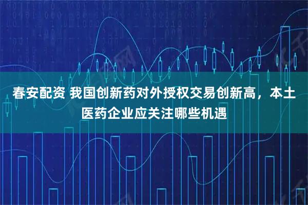 春安配资 我国创新药对外授权交易创新高，本土医药企业应关注哪些机遇