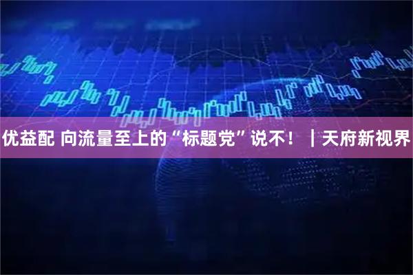 优益配 向流量至上的“标题党”说不！｜天府新视界