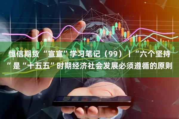 恒信期货 “宣宣”学习笔记（99）丨“六个坚持”是“十五五”时期经济社会发展必须遵循的原则